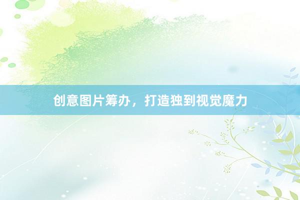 创意图片筹办，打造独到视觉魔力